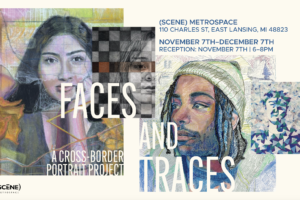 Promotional graphic for “Faces and Traces: A Cross-Border Portrait Project” at (SCENE) Metrospace in East Lansing, Michigan. The image features two artistic portraits—on the left, a woman’s face rendered in soft colors and layered textures, and on the right, a man wearing a knit cap and sweater, drawn in a mixed-media style. Text provides exhibit details: November 7–December 7, with a reception on November 7 from 6–8 p.m. at 110 Charles Street, East Lansing, MI.